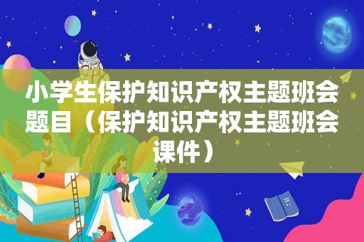 小学生保护知识产权主题班会题目（保护知识产权主题班会课件）