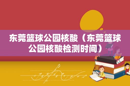 东莞篮球公园核酸（东莞篮球公园核酸检测时间）