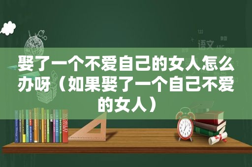 娶了一个不爱自己的女人怎么办呀（如果娶了一个自己不爱的女人）