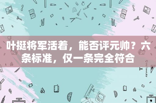 叶挺将军活着，能否评元帅？六条标准，仅一条完全符合