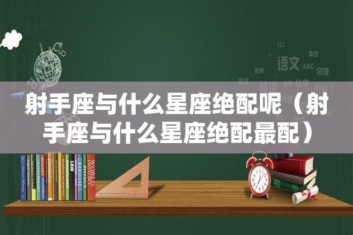 射手座与什么星座绝配呢（射手座与什么星座绝配最配）