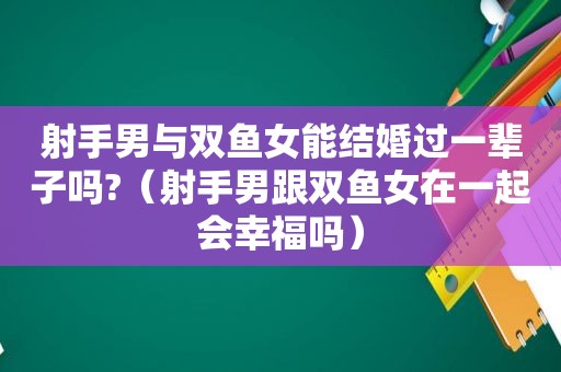 射手男与双鱼女能结婚过一辈子吗?（射手男跟双鱼女在一起会幸福吗）