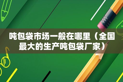 吨包袋市场一般在哪里（全国最大的生产吨包袋厂家）