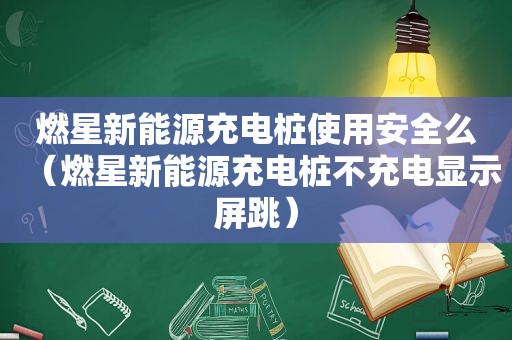 燃星新能源充电桩使用安全么（燃星新能源充电桩不充电显示屏跳）