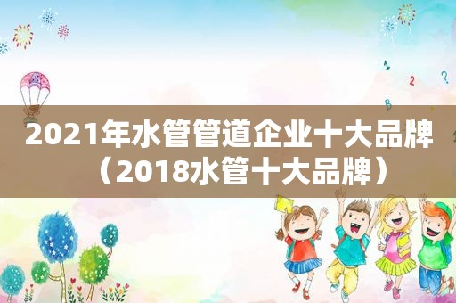 2021年水管管道企业十大品牌（2018水管十大品牌）