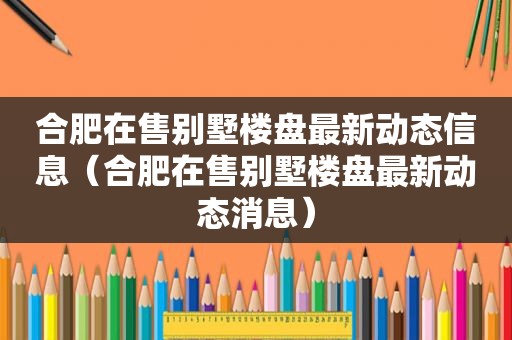 合肥在售别墅楼盘最新动态信息（合肥在售别墅楼盘最新动态消息）