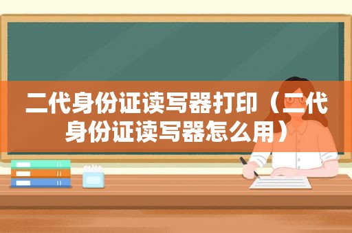 二代身份证读写器打印（二代身份证读写器怎么用）