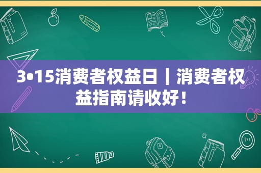 3•15消费者权益日｜消费者权益指南请收好！