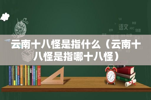 云南十八怪是指什么（云南十八怪是指哪十八怪）