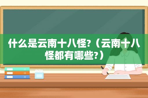 什么是云南十八怪?（云南十八怪都有哪些?）