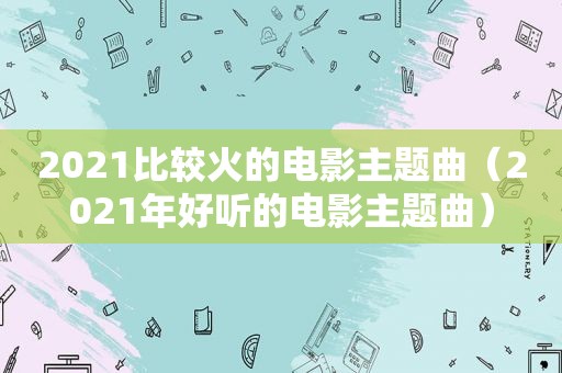 2021比较火的电影主题曲（2021年好听的电影主题曲）