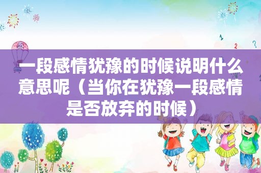 一段感情犹豫的时候说明什么意思呢（当你在犹豫一段感情是否放弃的时候）