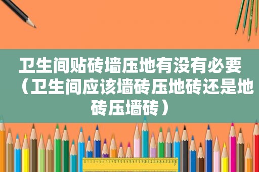 卫生间贴砖墙压地有没有必要（卫生间应该墙砖压地砖还是地砖压墙砖）