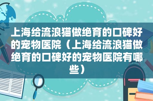 上海给流浪猫做绝育的口碑好的宠物医院（上海给流浪猫做绝育的口碑好的宠物医院有哪些）