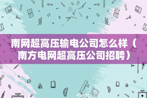 南网超高压输电公司怎么样（南方电网超高压公司招聘）