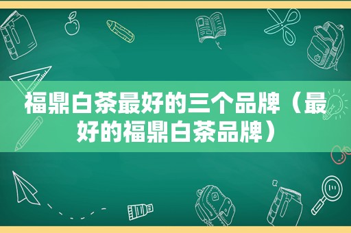 福鼎白茶最好的三个品牌（最好的福鼎白茶品牌）