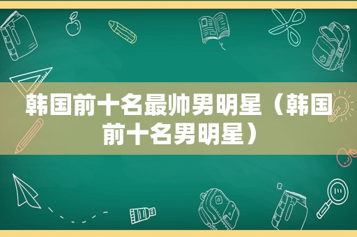 韩国前十名最帅男明星（韩国前十名男明星）