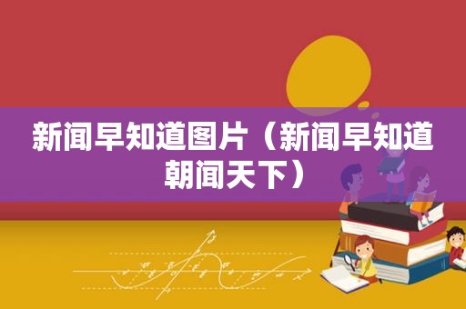 新闻早知道图片（新闻早知道朝闻天下）