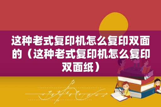 这种老式复印机怎么复印双面的（这种老式复印机怎么复印双面纸）