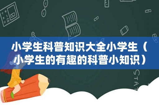 小学生科普知识大全小学生（小学生的有趣的科普小知识）