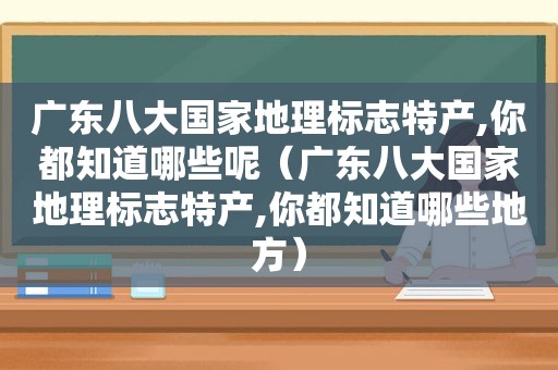 广东八大国家地理标志特产,你都知道哪些呢（广东八大国家地理标志特产,你都知道哪些地方）