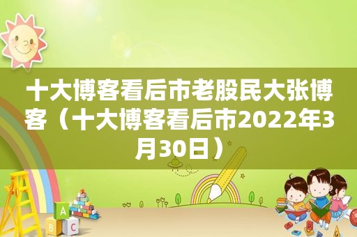 十大博客看后市老股民大张博客（十大博客看后市2022年3月30日）