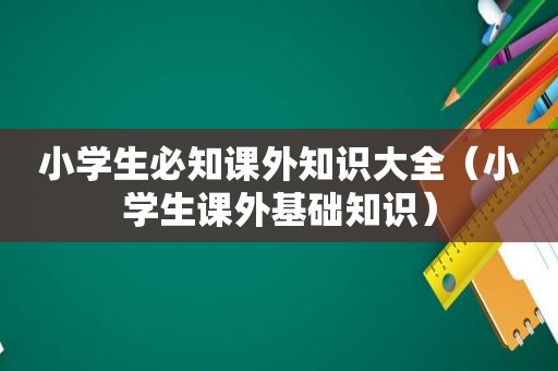 小学生必知课外知识大全（小学生课外基础知识）