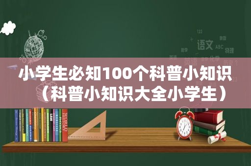 小学生必知100个科普小知识（科普小知识大全小学生）