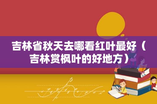 吉林省秋天去哪看红叶最好（吉林赏枫叶的好地方）