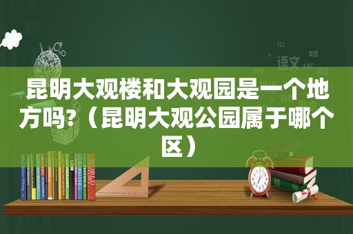 昆明大观楼和大观园是一个地方吗?（昆明大观公园属于哪个区）