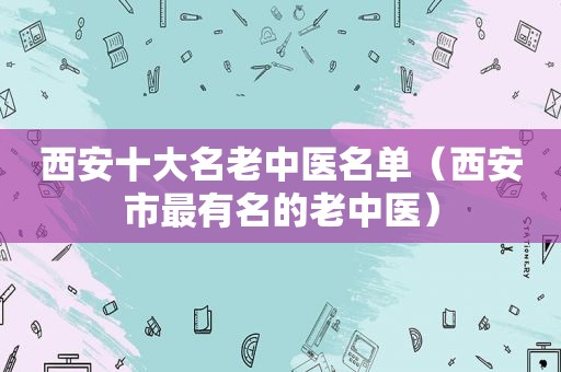 西安十大名老中医名单（西安市最有名的老中医）