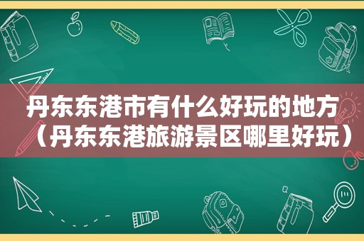 丹东东港市有什么好玩的地方（丹东东港旅游景区哪里好玩）