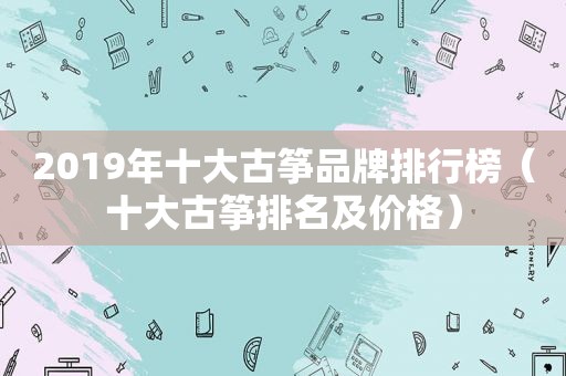 2019年十大古筝品牌排行榜（十大古筝排名及价格）