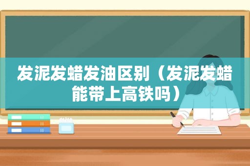 发泥发蜡发油区别（发泥发蜡能带上高铁吗）