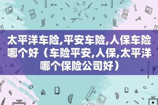 太平洋车险,平安车险,人保车险哪个好（车险平安,人保,太平洋哪个保险公司好）