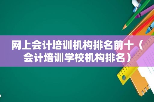 网上会计培训机构排名前十（会计培训学校机构排名）