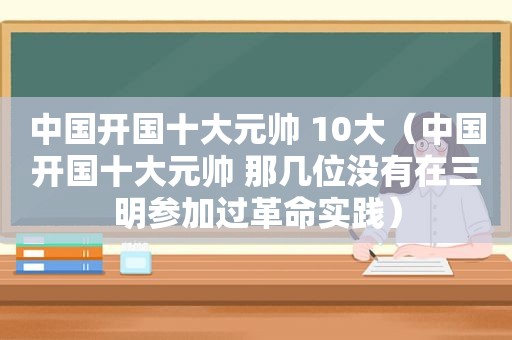 中国开国十大元帅 10大（中国开国十大元帅 那几位没有在三明参加过革命实践）