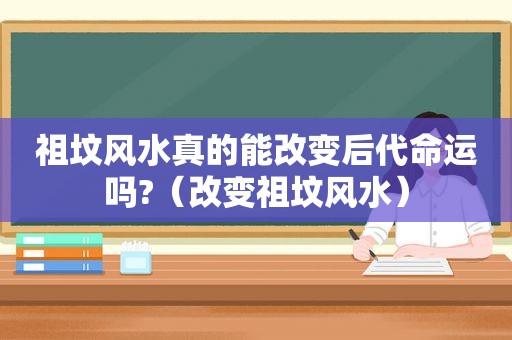 祖坟风水真的能改变后代命运吗?（改变祖坟风水）