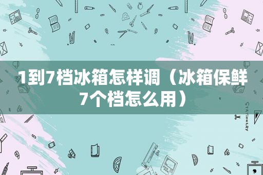 1到7档冰箱怎样调（冰箱保鲜7个档怎么用）