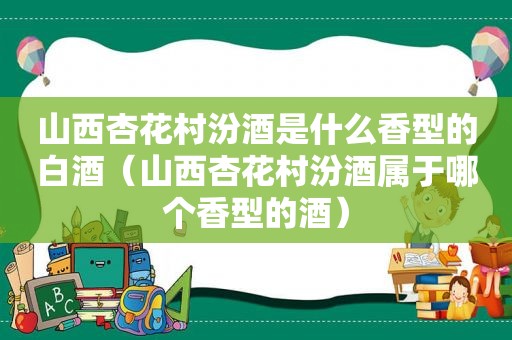 山西杏花村汾酒是什么香型的白酒（山西杏花村汾酒属于哪个香型的酒）