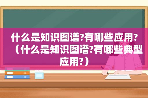 什么是知识图谱?有哪些应用?（什么是知识图谱?有哪些典型应用?）