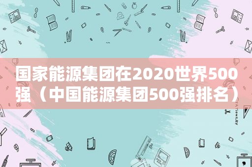 国家能源集团在2020世界500强（中国能源集团500强排名）