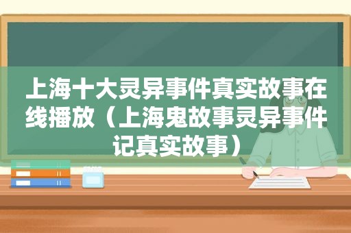 上海十大灵异事件真实故事在线播放（上海鬼故事灵异事件记真实故事）