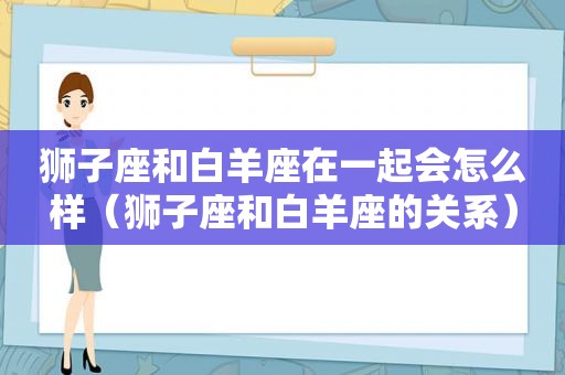 狮子座和白羊座在一起会怎么样（狮子座和白羊座的关系）