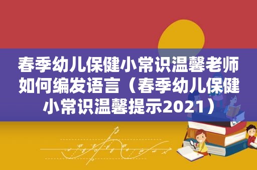 春季幼儿保健小常识温馨老师如何编发语言（春季幼儿保健小常识温馨提示2021）