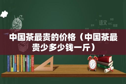 中国茶最贵的价格（中国茶最贵少多少钱一斤）