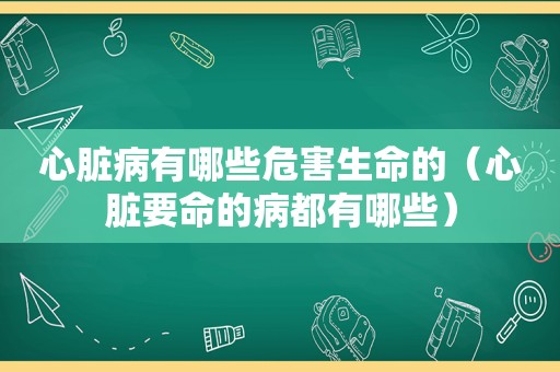 心脏病有哪些危害生命的（心脏要命的病都有哪些）