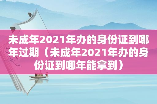 未成年2021年办的身份证到哪年过期（未成年2021年办的身份证到哪年能拿到）