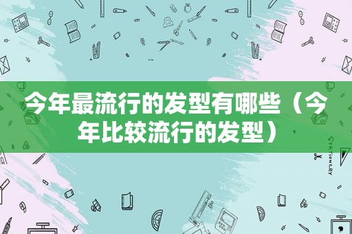 今年最流行的发型有哪些（今年比较流行的发型）