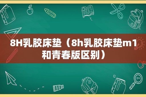 8H乳胶床垫（8h乳胶床垫m1和青春版区别）